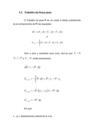 1.2. Trabalho da força peso
O Trabalho do peso P de um corpo é obtido substituindo-
se as componentes de P nas equações:
)( dzFdyFdxFdU zyx ⋅+⋅+⋅=
e
∫ ⋅+⋅+⋅=→
2
1
)(21
A
A
zyx dzFdyFdxFU
Com o eixo y escolhido para cima, tem-se que 0=xF ,
PFy −= e 0=zF , então escrevemos:
dyPdU ⋅−=
2121
2
1
yPyPdyPU
y
y
⋅−⋅=⋅−= ∫→
( ) yPyyPU ∆⋅−=−⋅−=→ 1221
yPU ∆⋅−=→21
Em que:
• ∆y = deslocamento vertical de A1 a A2.
 