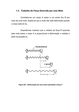 1.3. Trabalho da Força Exercida por uma Mola
Considere-se um corpo A preso a um ponto fixo B por
meio de uma mola. Supõe-se que a mola não está deformada quando
o corpo está em A0.
Experiências mostram que o módulo da força F exercida
pela mola sobre o corpo A é proporcional à deformação x medida a
partir da posição A0.
Figura 06 – Deformação de uma mola submetida a força F
 
