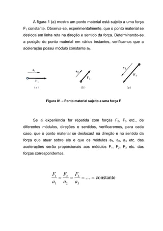 A figura 1 (a) mostra um ponto material está sujeito a uma força
F1 constante. Observa-se, experimentalmente, que o ponto material se
desloca em linha reta na direção e sentido da força. Determinando-se
a posição do ponto material em vários instantes, verificamos que a
aceleração possui módulo constante a1.
Figura 01 – Ponto material sujeito a uma força F
Se a experiência for repetida com forças F2, F3 etc., de
diferentes módulos, direções e sentidos, verificaremos, para cada
caso, que o ponto material se deslocará na direção e no sentido da
força que atuar sobre ele e que os módulos a1, a2, a3 etc. das
acelerações serão proporcionais aos módulos F1, F2, F3 etc. das
forças correspondentes.
constante
3
3
2
2
1
1
==== K
a
F
a
F
a
F
 