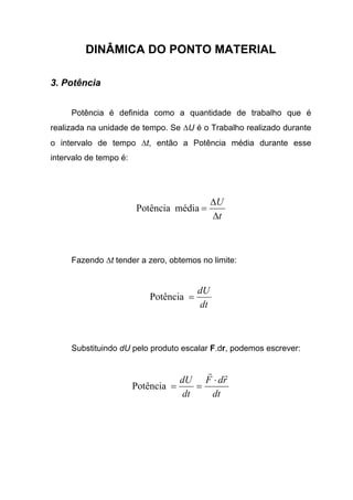DINÂMICA DO PONTO MATERIAL
3. Potência
Potência é definida como a quantidade de trabalho que é
realizada na unidade de tempo. Se ∆U é o Trabalho realizado durante
o intervalo de tempo ∆t, então a Potência média durante esse
intervalo de tempo é:
t
U
∆
∆
=médiaPotência
Fazendo ∆t tender a zero, obtemos no limite:
dt
dU
=Potência
Substituindo dU pelo produto escalar F.dr, podemos escrever:
dt
rdF
dt
dU
rr
⋅
==Potência
 