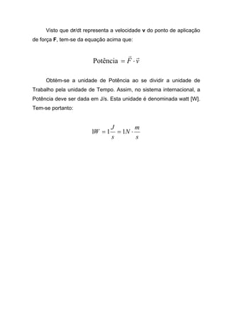 Visto que dr/dt representa a velocidade v do ponto de aplicação
de força F, tem-se da equação acima que:
vF
rr
⋅=Potência
Obtém-se a unidade de Potência ao se dividir a unidade de
Trabalho pela unidade de Tempo. Assim, no sistema internacional, a
Potência deve ser dada em J/s. Esta unidade é denominada watt [W].
Tem-se portanto:
s
m
N
s
J
W ⋅== 111
 