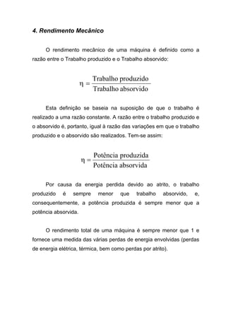 4. Rendimento Mecânico
O rendimento mecânico de uma máquina é definido como a
razão entre o Trabalho produzido e o Trabalho absorvido:
absorvidoTrabalho
produzidoTrabalho
=η
Esta definição se baseia na suposição de que o trabalho é
realizado a uma razão constante. A razão entre o trabalho produzido e
o absorvido é, portanto, igual à razão das variações em que o trabalho
produzido e o absorvido são realizados. Tem-se assim:
absorvidaPotência
produzidaPotência
=η
Por causa da energia perdida devido ao atrito, o trabalho
produzido é sempre menor que trabalho absorvido, e,
consequentemente, a potência produzida é sempre menor que a
potência absorvida.
O rendimento total de uma máquina é sempre menor que 1 e
fornece uma medida das várias perdas de energia envolvidas (perdas
de energia elétrica, térmica, bem como perdas por atrito).
 