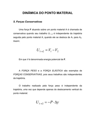 DINÂMICA DO PONTO MATERIAL
5. Forças Conservativas
Uma força F atuando sobre um ponto material A é chamada de
conservativa quando seu trabalho U1→2 é independente da trajetória
seguida pelo ponto material A, quando ele se desloca de A1 para A2.
Assim:
2121 VVU −=→
Em que V é denominada energia potencial de F.
A FORÇA PESO e a FORÇA ELÁSTICA são exemplos de
FORÇAS CONSERVATIVAS, pois seus trabalhos são independentes
da trajetória.
O trabalho realizado pela força peso é independente da
trajetória, uma vez que depende apenas do deslocamento vertical do
ponto material:
yPU ∆⋅−=→21
 