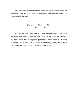 O trabalho realizado pela força de uma mola é independente da
trajetória, uma vez que depende apenas da deformação (tração ou
compressão) da mola.
2
2
2
121
2
1
2
1
kxkxU ⋅−⋅=→
A força de atrito, por sua vez, não é conservativa. Quando a
força de atrito realiza trabalho, este depende da forma da trajetória:
“Quanto maior for a trajetória percorrida maior será o trabalho
realizado”. A FORÇA DE ATRITO é chamada, então, de FORÇA
DISSIPATIVA assim como a RESISTÊNCIA DO AR.
 