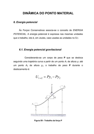 DINÂMICA DO PONTO MATERIAL
6. Energia potencial
Às Forças Conservativas associa-se o conceito de ENERGIA
POTENCIAL. A energia potencial é expressa nas mesmas unidades
que o trabalho, isto é, em Joules, caso usadas as unidades no S.I.
6.1. Energia potencial gravitacional
Considerando-se um corpo de peso P que se desloca
seguindo uma trajetória curva a partir de um ponto A1 de altura y1 até
um ponto A2 de altura y2, o trabalho de peso P durante o
deslocamento é:
2121 PyPyU −=→
Figura 09 - Trabalho da força P
 