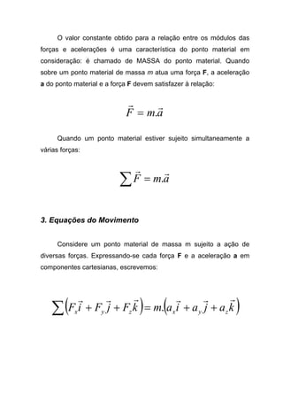 O valor constante obtido para a relação entre os módulos das
forças e acelerações é uma característica do ponto material em
consideração: é chamado de MASSA do ponto material. Quando
sobre um ponto material de massa m atua uma força F, a aceleração
a do ponto material e a força F devem satisfazer à relação:
amF
rr
.=
Quando um ponto material estiver sujeito simultaneamente a
várias forças:
amF
rr
.=∑
3. Equações do Movimento
Considere um ponto material de massa m sujeito a ação de
diversas forças. Expressando-se cada força F e a aceleração a em
componentes cartesianas, escrevemos:
( ) ( )kajaiamkFjFiF zyxzyx
rrrrrr
++=++∑ .
 
