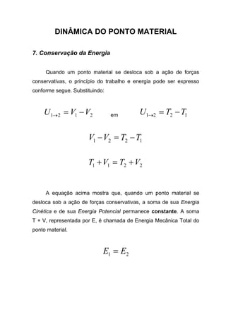 DINÂMICA DO PONTO MATERIAL
7. Conservação da Energia
Quando um ponto material se desloca sob a ação de forças
conservativas, o princípio do trabalho e energia pode ser expresso
conforme segue. Substituindo:
2121 VVU −=→ em 1221 TTU −=→
1221 TTVV −=−
2211 VTVT +=+
A equação acima mostra que, quando um ponto material se
desloca sob a ação de forças conservativas, a soma de sua Energia
Cinética e de sua Energia Potencial permanece constante. A soma
T + V, representada por E, é chamada de Energia Mecânica Total do
ponto material.
21 EE =
 