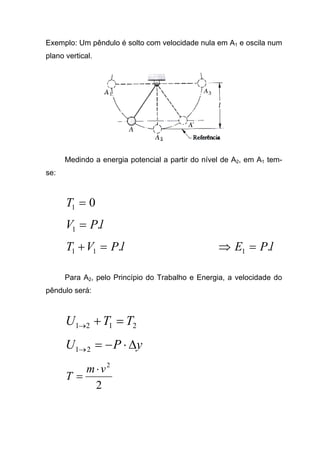 Exemplo: Um pêndulo é solto com velocidade nula em A1 e oscila num
plano vertical.
Medindo a energia potencial a partir do nível de A2, em A1 tem-
se:
01 =T
lPV .1 =
lPVT .11 =+ lPE .1 =⇒
Para A2, pelo Princípio do Trabalho e Energia, a velocidade do
pêndulo será:
2121 TTU =+→
yPU ∆⋅−=→21
2
2
vm
T
⋅
=
 