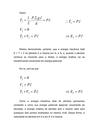 Assim,
lP
g
lgP
T .
..2.
.
2
1
2 == lPT .2 =∴
02 =V
lPVT .22 =+ lPE .2 =⇒
Restou demonstrado, portanto, que a energia mecânica total
E = T + V do pêndulo é a mesma em A1 e A2 e, quando o pêndulo
continua se movendo para a direita, a energia cinética vai se
transformando novamente em energia potencial.
Em A3, tem-se que:
03 =T
lPV .3 =
lPVT .33 =+ lPE .3 =⇒
Como a energia mecânica total do pêndulo permanece
constante e como sua energia potencial depende unicamente da
elevação, a energia cinética do pêndulo terá o mesmo valor para
quaisquer dois pontos localizados no mesmo nível. Dessa forma, a
velocidade do pêndulo em A e em A’ é a mesma.
 
