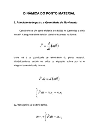 DINÂMICA DO PONTO MATERIAL
8. Princípio do Impulso e Quantidade de Movimento
Considere-se um ponto material de massa m submetido a uma
força F. A segunda lei de Newton pode ser expressa na forma:
( )vm
dt
d
F
rr
=
onde mv é a quantidade de movimento do ponto material.
Multiplicando-se ambos os lados da equação acima por dt e
integrando-se de t1 a t2, tem-se:
( )vmddtF
rr
.. =
12 ...
2
1
vmvmdtF
t
t
−=∫
r
ou, transpondo-se o último termo,
21 ...
2
1
vmdtFvm
t
t
=+ ∫
r
 