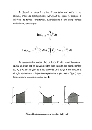 A integral na equação acima é um vetor conhecido como
impulso linear ou simplesmente IMPULSO da força F, durante o
intervalo de tempo considerado. Expressando F em componentes
cartesianas, tem-se que:
∫=→
2
1
.Imp 21
t
t
dtF
r
∫∫∫ ++=→
2
1
2
1
2
1
...Imp 21
t
t
z
t
t
y
t
t
x dtFkdtFjdtFi
rrrrrr
As componentes do impulso da força F são, respectivamente,
iguais às áreas sob as curvas obtidas pelo traçado das componentes
Fx, Fy e Fz em função de t. No caso de uma força F de módulo e
direção constantes, o impulso é representado pelo vetor F(t2-t1), que
tem a mesma direção e sentido que F.
Figura 12 – Componentes do impulso da força F
 