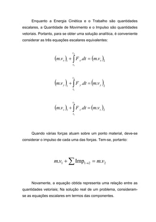 Enquanto a Energia Cinética e o Trabalho são quantidades
escalares, a Quantidade de Movimento e o Impulso são quantidades
vetoriais. Portanto, para se obter uma solução analítica, é conveniente
considerar as três equações escalares equivalentes:
( ) ( )21
...
2
1
x
t
t
xx vmdtFvm =+ ∫
( ) ( )21
...
2
1
y
t
t
yy vmdtFvm =+ ∫
( ) ( )21
...
2
1
z
t
t
zz vmdtFvm =+ ∫
Quando várias forças atuam sobre um ponto material, deve-se
considerar o impulso de cada uma das forças. Tem-se, portanto:
2211 .Imp. vmvm =+ ∑ →
Novamente, a equação obtida representa uma relação entre as
quantidades vetoriais; Na solução real de um problema, consideram-
se as equações escalares em termos das componentes.
 