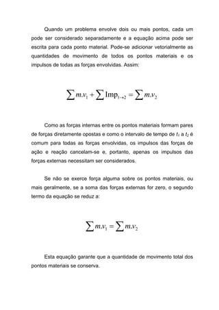 Quando um problema envolve dois ou mais pontos, cada um
pode ser considerado separadamente e a equação acima pode ser
escrita para cada ponto material. Pode-se adicionar vetorialmente as
quantidades de movimento de todos os pontos materiais e os
impulsos de todas as forças envolvidas. Assim:
∑∑∑ =+ → 2211 .Imp. vmvm
Como as forças internas entre os pontos materiais formam pares
de forças diretamente opostas e como o intervalo de tempo de t1 a t2 é
comum para todas as forças envolvidas, os impulsos das forças de
ação e reação cancelam-se e, portanto, apenas os impulsos das
forças externas necessitam ser considerados.
Se não se exerce força alguma sobre os pontos materiais, ou
mais geralmente, se a soma das forças externas for zero, o segundo
termo da equação se reduz a:
∑∑ = 21 .. vmvm
Esta equação garante que a quantidade de movimento total dos
pontos materiais se conserva.
 