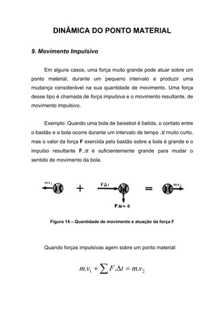 DINÂMICA DO PONTO MATERIAL
9. Movimento Impulsivo
Em alguns casos, uma força muito grande pode atuar sobre um
ponto material, durante um pequeno intervalo e produzir uma
mudança considerável na sua quantidade de movimento. Uma força
desse tipo é chamada de força impulsiva e o movimento resultante, de
movimento impulsivo.
Exemplo: Quando uma bola de beisebol é batida, o contato entre
o bastão e a bola ocorre durante um intervalo de tempo ∆t muito curto,
mas o valor da força F exercida pelo bastão sobre a bola é grande e o
impulso resultante F.∆t é suficientemente grande para mudar o
sentido de movimento da bola.
Figura 14 – Quantidade de movimento e atuação da força F
Quando forças impulsivas agem sobre um ponto material:
21 ... vmtFvm =∆+ ∑
 