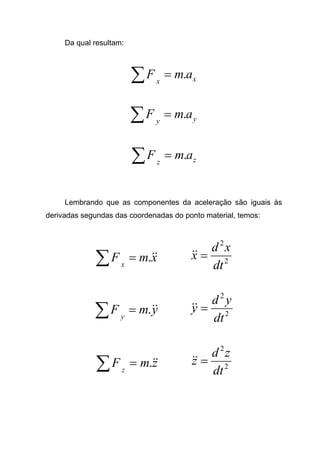 Da qual resultam:
xx
amF .=∑
yy
amF .=∑
zz
amF .=∑
Lembrando que as componentes da aceleração são iguais às
derivadas segundas das coordenadas do ponto material, temos:
xmF x
&&.=∑ 2
2
dt
xd
x =&&
ymF y
&&.=∑ 2
2
dt
yd
y =&&
zmF z
&&.=∑ 2
2
dt
zd
z =&&
 