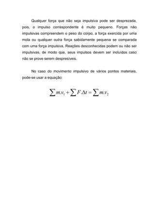 Qualquer força que não seja impulsiva pode ser desprezada,
pois, o impulso correspondente é muito pequeno. Forças não
impulsivas compreendem o peso do corpo, a força exercida por uma
mola ou qualquer outra força sabidamente pequena se comparada
com uma força impulsiva. Reações desconhecidas podem ou não ser
impulsivas, de modo que, seus impulsos devem ser incluídos caso
não se prove serem despresíveis.
No caso do movimento impulsivo de vários pontos materiais,
pode-se usar a equação:
∑∑∑ =∆+ 21 ... vmtFvm
 