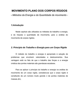 MOVIMENTO PLANO DOS CORPOS RÍGIDOS
- Métodos da Energia e da Quantidade de movimento -
1.Introdução
Neste capítulo são utilizados os métodos do trabalho e energia,
e do impulso e quantidade de movimento, para a análise do
movimento de corpos rígidos.
2. Princípio do Trabalho e Energia para um Corpo Rígido
O método do trabalho e energia é apropriado à solução de
problemas que envolvem velocidades e deslocamentos. Sua
vantagem está no fato de que o trabalho das forças e a energia
cinética dos pontos materiais são grandezas escalares.
Para se aplicar o princípio do trabalho e energia na análise do
movimento de um corpo rígido, considera-se que o corpo rígido é
constituído de um número muito grande n de pontos materiais de
massas ∆mi.
 