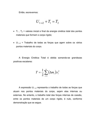 Então, escrevemos:
2121 TTU =+→
• T1 , T2 = valores inicial e final da energia cinética total dos pontos
materiais que formam o corpo rígido;
• U1→2 = Trabalho de todas as forças que agem sobre os vários
pontos materiais do corpo.
A Energia Cinética Total é obtida somando-se grandezas
positivas escalares:
( ) 2
1
.
2
1
i
n
i
i vmT ∑=
∆=
A expressão U1→2 representa o trabalho de todas as forças que
atuam nos pontos materiais do corpo, sejam elas internas ou
externas. No entanto, o trabalho total das forças internas de coesão,
entre os pontos materiais de um corpo rígido, é nulo, conforme
demonstração que se segue.
 