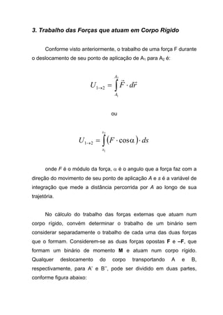 3. Trabalho das Forças que atuam em Corpo Rígido
Conforme visto anteriormente, o trabalho de uma força F durante
o deslocamento de seu ponto de aplicação de A1 para A2 é:
∫ ⋅=→
2
1
21
A
A
rdFU
rr
ou
( )∫ ⋅⋅=→
2
1
cos21
s
s
dsFU α
onde F é o módulo da força, α é o angulo que a força faz com a
direção do movimento de seu ponto de aplicação A e s é a variável de
integração que mede a distância percorrida por A ao longo de sua
trajetória.
No cálculo do trabalho das forças externas que atuam num
corpo rígido, convém determinar o trabalho de um binário sem
considerar separadamente o trabalho de cada uma das duas forças
que o formam. Considerem-se as duas forças opostas F e –F, que
formam um binário de momento M e atuam num corpo rígido.
Qualquer deslocamento do corpo transportando A e B,
respectivamente, para A’ e B’’, pode ser dividido em duas partes,
conforme figura abaixo:
 