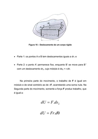 Figura 16 – Deslocamento de um corpo rígido
• Parte 1: os pontos A e B tem deslocamentos iguais a dr1 e
• Parte 2: o ponto A’ permanece fixo, enquanto B’ se move para B’’
com um deslocamento dr2, cujo módulo é ds2 = r.dθ.
Na primeira parte do movimento, o trabalho de F é igual em
módulo e de sinal contrário ao de –F, acarretando uma soma nula. Na
Segunda parte do movimento, somente a força F produz trabalho, que
é igual a:
2.dsFdU =
θdFrdU .=
 