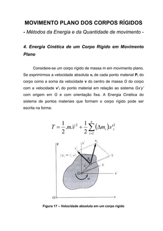 MOVIMENTO PLANO DOS CORPOS RÍGIDOS
- Métodos da Energia e da Quantidade de movimento -
4. Energia Cinética de um Corpo Rígido em Movimento
Plano
Considere-se um corpo rígido de massa m em movimento plano.
Se exprimirmos a velocidade absoluta vi de cada ponto material Pi do
corpo como a soma da velocidade v do centro de massa G do corpo
com a velocidade v’i do ponto material em relação ao sistema Gx’y’
com origem em G e com orientação fixa. A Energia Cinética do
sistema de pontos materiais que formam o corpo rígido pode ser
escrita na forma:
( ) 2
1
2
'.
2
1
..
2
1
i
n
i
i vmvmT ∑=
∆+=
Figura 17 – Velocidade absoluta em um corpo rígido
 