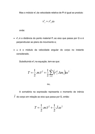 Mas o módulo v’i da velocidade relativa de Pi é igual ao produto:
ω.'' ii rv =
onde:
• r’i é a distância do ponto material Pi ao eixo que passa por G e é
perpendicular ao plano do movimento e;
• ω é o módulo da velocidade angular do corpo no instante
considerado.
Substituindo v’i na equação, tem-se que:
( ) 2
1
2
1
2
..'
2
1
..
2
1
ω∑=
∆+=
n
i
imrvmT
ou,
A somatória na expressão representa o momento de inércia
I do corpo em relação ao eixo que passa por G, então:
22
..
2
1
..
2
1
ωIvmT +=
 