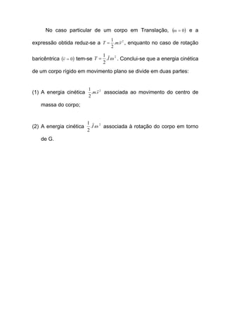 No caso particular de um corpo em Translação, ( )0=ω e a
expressão obtida reduz-se a 2
..
2
1
vmT = , enquanto no caso de rotação
baricêntrica ( )0=v tem-se
2
..
2
1
ωIT = . Conclui-se que a energia cinética
de um corpo rígido em movimento plano se divide em duas partes:
(1) A energia cinética 2
..
2
1
vm associada ao movimento do centro de
massa do corpo;
(2) A energia cinética
2
..
2
1
ωI associada à rotação do corpo em torno
de G.
 
