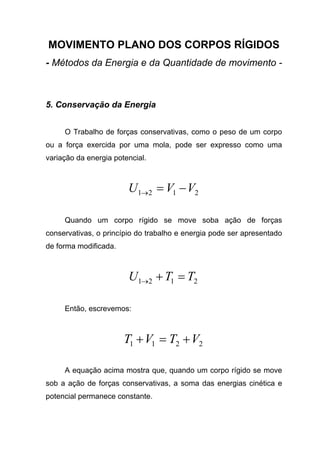 MOVIMENTO PLANO DOS CORPOS RÍGIDOS
- Métodos da Energia e da Quantidade de movimento -
5. Conservação da Energia
O Trabalho de forças conservativas, como o peso de um corpo
ou a força exercida por uma mola, pode ser expresso como uma
variação da energia potencial.
2121 VVU −=→
Quando um corpo rígido se move soba ação de forças
conservativas, o princípio do trabalho e energia pode ser apresentado
de forma modificada.
2121 TTU =+→
Então, escrevemos:
2211 VTVT +=+
A equação acima mostra que, quando um corpo rígido se move
sob a ação de forças conservativas, a soma das energias cinética e
potencial permanece constante.
 