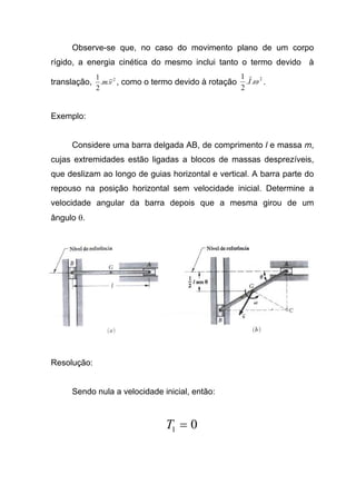 Observe-se que, no caso do movimento plano de um corpo
rígido, a energia cinética do mesmo inclui tanto o termo devido à
translação, 2
..
2
1
vm , como o termo devido à rotação
2
..
2
1
ωI .
Exemplo:
Considere uma barra delgada AB, de comprimento l e massa m,
cujas extremidades estão ligadas a blocos de massas desprezíveis,
que deslizam ao longo de guias horizontal e vertical. A barra parte do
repouso na posição horizontal sem velocidade inicial. Determine a
velocidade angular da barra depois que a mesma girou de um
ângulo θ.
Resolução:
Sendo nula a velocidade inicial, então:
01 =T
 