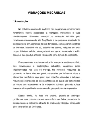 VIBRAÇÕES MECÂNICAS
1.Introdução
No cotidiano do mundo moderno nos deparamos com inúmeros
fenômenos físicos associados a vibrações mecânicas e suas
manifestações. Podemos vivenciar a sensação induzida pelo
movimento mecânico de alta freqüência e de pequena amplitude de
deslocamento em aparelhos de uso doméstico, como aparelho elétrico
de barbear, aspirador de pó, secador de cabelo, máquina de lavar
roupa, telefone celular, desagradável em geral, associado a ruído
sonoro e que conduz à fadiga física após certo tempo de exposição.
Em automóveis e outros veículos de transporte sentimos o efeito
dos movimentos e acelerações induzidos, causados pelas
irregularidades nas vias de tráfego. Na indústria, máquinas de
produção de bens são, em geral, compostas por inúmeros eixos e
elementos mecânicos que giram com rotações elevadas e induzem
movimentos vibratórios ao piso das fábricas, as quais são transmitidas
ao corpo dos operadores e às máquinas vizinhas, gerando ruídos
intensos e insuportáveis em caso de longos períodos de exposição.
Dessa forma, na fase de projeto, procura-se antecipar
problemas que possam causar desconforto ou falha prematura de
equipamentos e máquinas através de análise de vibração, eliminando
possíveis fontes de vibrações.
 