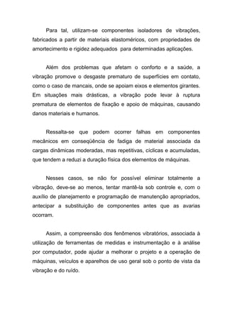Para tal, utilizam-se componentes isoladores de vibrações,
fabricados a partir de materiais elastoméricos, com propriedades de
amortecimento e rigidez adequados para determinadas aplicações.
Além dos problemas que afetam o conforto e a saúde, a
vibração promove o desgaste prematuro de superfícies em contato,
como o caso de mancais, onde se apoiam eixos e elementos girantes.
Em situações mais drásticas, a vibração pode levar à ruptura
prematura de elementos de fixação e apoio de máquinas, causando
danos materiais e humanos.
Ressalta-se que podem ocorrer falhas em componentes
mecânicos em conseqüência de fadiga de material associada da
cargas dinâmicas moderadas, mas repetitivas, cíclicas e acumuladas,
que tendem a reduzi a duração física dos elementos de máquinas.
Nesses casos, se não for possível eliminar totalmente a
vibração, deve-se ao menos, tentar mantê-la sob controle e, com o
auxílio de planejamento e programação de manutenção apropriados,
antecipar a substituição de componentes antes que as avarias
ocorram.
Assim, a compreensão dos fenômenos vibratórios, associada à
utilização de ferramentas de medidas e instrumentação e à análise
por computador, pode ajudar a melhorar o projeto e a operação de
máquinas, veículos e aparelhos de uso geral sob o ponto de vista da
vibração e do ruído.
 