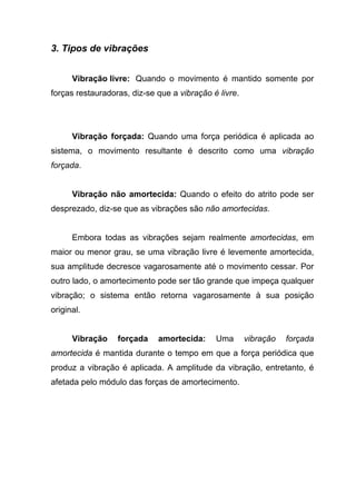 3. Tipos de vibrações
Vibração livre: Quando o movimento é mantido somente por
forças restauradoras, diz-se que a vibração é livre.
Vibração forçada: Quando uma força periódica é aplicada ao
sistema, o movimento resultante é descrito como uma vibração
forçada.
Vibração não amortecida: Quando o efeito do atrito pode ser
desprezado, diz-se que as vibrações são não amortecidas.
Embora todas as vibrações sejam realmente amortecidas, em
maior ou menor grau, se uma vibração livre é levemente amortecida,
sua amplitude decresce vagarosamente até o movimento cessar. Por
outro lado, o amortecimento pode ser tão grande que impeça qualquer
vibração; o sistema então retorna vagarosamente à sua posição
original.
Vibração forçada amortecida: Uma vibração forçada
amortecida é mantida durante o tempo em que a força periódica que
produz a vibração é aplicada. A amplitude da vibração, entretanto, é
afetada pelo módulo das forças de amortecimento.
 