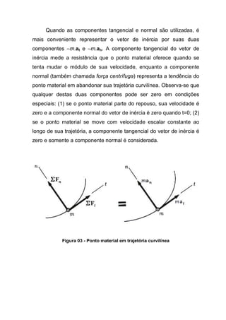 Quando as componentes tangencial e normal são utilizadas, é
mais conveniente representar o vetor de inércia por suas duas
componentes –m.at e –m.an. A componente tangencial do vetor de
inércia mede a resistência que o ponto material oferece quando se
tenta mudar o módulo de sua velocidade, enquanto a componente
normal (também chamada força centrífuga) representa a tendência do
ponto material em abandonar sua trajetória curvilínea. Observa-se que
qualquer destas duas componentes pode ser zero em condições
especiais: (1) se o ponto material parte do repouso, sua velocidade é
zero e a componente normal do vetor de inércia é zero quando t=0; (2)
se o ponto material se move com velocidade escalar constante ao
longo de sua trajetória, a componente tangencial do vetor de inércia é
zero e somente a componente normal é considerada.
Figura 03 - Ponto material em trajetória curvilínea
 