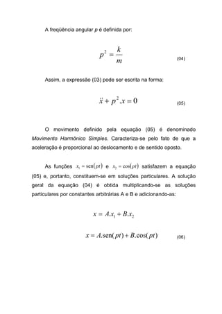 A freqüência angular p é definida por:
m
k
p =2
(04)
Assim, a expressão (03) pode ser escrita na forma:
0.2
=+ xpx&& (05)
O movimento definido pela equação (05) é denominado
Movimento Harmônico Simples. Caracteriza-se pelo fato de que a
aceleração é proporcional ao deslocamento e de sentido oposto.
As funções ( )ptx sen1 = e ( )ptx cos2 = satisfazem a equação
(05) e, portanto, constituem-se em soluções particulares. A solução
geral da equação (04) é obtida multiplicando-se as soluções
particulares por constantes arbitrárias A e B e adicionando-as:
21 .. xBxAx +=
)cos(.)sen(. ptBptAx += (06)
 