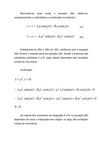 Derivando-se duas vezes a equação (06), obtém-se,
sucessivamente, a velocidade e a aceleração no instante t:
)sen(..)cos(.. ptpBptpAvx −==& (07)
)cos(..)sen(.. 22
ptpBptpAax −−==&& (08)
Substituindo-se (06) e (08) em (05), verifica-se que a equação
(06) fornece a solução geral da equação (05), devido à presença das
constantes arbitrárias A e B, cujos valores dependem das condições
iniciais do movimento.
Verificação:
0.2
=+ xpx&&
0))cos(.)sen(..()cos(..)sen(.. 222
=++−− ptBptApptpBptpA
0)cos(..)sen(..)cos(..)sen(.. 2222
=++−− ptpBptpAptpBptpA
00 =
Os valores das constantes de integração A e B, na equação (06)
dependem de como a integração teve origem, ou seja, das condições
iniciais do movimento.
 