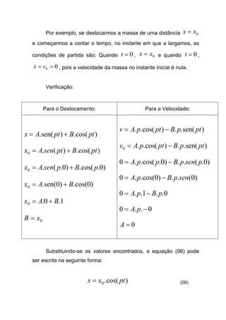 Por exemplo, se deslocarmos a massa de uma distância 0xx =
e começarmos a contar o tempo, no instante em que a largamos, as
condições de partida são: Quando 0=t , 0xx = e quando 0=t ,
00 == vx& , pois a velocidade da massa no instante inicial é nula.
Verificação:
Para o Deslocamento: Para a Velocidade:
)cos(.)sen(. ptBptAx +=
)cos(.)(.0 ptBptsenAx +=
)0.cos(.)0.(.0 pBpsenAx +=
)0cos(.)0sen(.0 BAx +=
1.0.0 BAx +=
0xB =
)sen(..)cos(.. ptpBptpAv −=
)sen(..)cos(..0 ptpBptpAv −=
)0.(..)0.cos(..0 psenpBppA −=
)0(..)0cos(..0 senpBpA −=
0..1..0 pBpA −=
0..0 −= pA
0=A
Substituindo-se os valores encontrados, a equação (06) pode
ser escrita na seguinte forma:
)cos(.0 ptxx = (09)
 