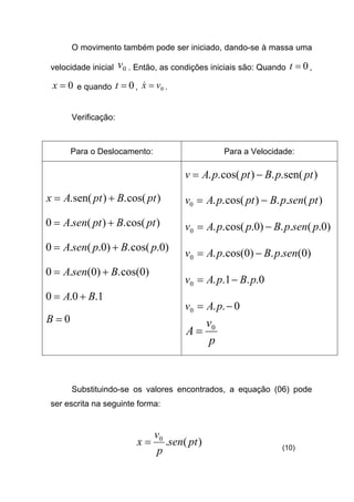 O movimento também pode ser iniciado, dando-se à massa uma
velocidade inicial 0v . Então, as condições iniciais são: Quando 0=t ,
0=x e quando 0=t , 0vx =& .
Verificação:
Para o Deslocamento: Para a Velocidade:
)cos(.)sen(. ptBptAx +=
)cos(.)(.0 ptBptsenA +=
)0.cos(.)0.(.0 pBpsenA +=
)0cos(.)0(.0 BsenA +=
1.0.0 BA +=
0=B
)sen(..)cos(.. ptpBptpAv −=
)(..)cos(..0 ptsenpBptpAv −=
)0.(..)0.cos(..0 psenpBppAv −=
)0(..)0cos(..0 senpBpAv −=
0..1..0 pBpAv −=
0..0 −= pAv
p
v
A 0
=
Substituindo-se os valores encontrados, a equação (06) pode
ser escrita na seguinte forma:
)(.0
ptsen
p
v
x = (10)
 