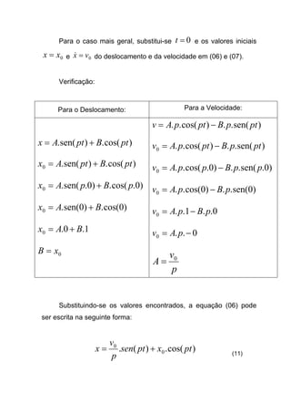 Para o caso mais geral, substitui-se 0=t e os valores iniciais
0xx = e 0vx =& do deslocamento e da velocidade em (06) e (07).
Verificação:
Para o Deslocamento: Para a Velocidade:
)cos(.)sen(. ptBptAx +=
)cos(.)sen(.0 ptBptAx +=
)0.cos(.)0.sen(.0 pBpAx +=
)0cos(.)0sen(.0 BAx +=
1.0.0 BAx +=
0xB =
)sen(..)cos(.. ptpBptpAv −=
)sen(..)cos(..0 ptpBptpAv −=
)0.sen(..)0.cos(..0 ppBppAv −=
)0sen(..)0cos(..0 pBpAv −=
0..1..0 pBpAv −=
0..0 −= pAv
p
v
A 0
=
Substituindo-se os valores encontrados, a equação (06) pode
ser escrita na seguinte forma:
)cos(.)(. 0
0
ptxptsen
p
v
x += (11)
 