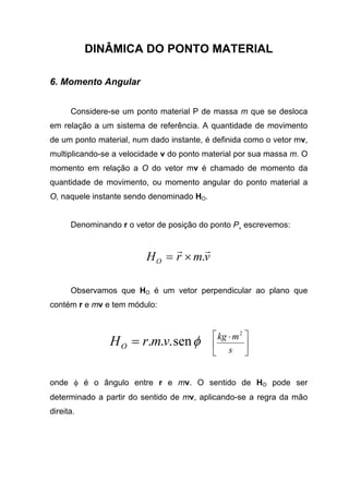 DINÂMICA DO PONTO MATERIAL
6. Momento Angular
Considere-se um ponto material P de massa m que se desloca
em relação a um sistema de referência. A quantidade de movimento
de um ponto material, num dado instante, é definida como o vetor mv,
multiplicando-se a velocidade v do ponto material por sua massa m. O
momento em relação a O do vetor mv é chamado de momento da
quantidade de movimento, ou momento angular do ponto material a
O, naquele instante sendo denominado HO.
Denominando r o vetor de posição do ponto P¸ escrevemos:
vmrHO
rr
.×=
Observamos que HO é um vetor perpendicular ao plano que
contém r e mv e tem módulo:
φsen... vmrHO = 




 ⋅
s
mkg 2
onde φ é o ângulo entre r e mv. O sentido de HO pode ser
determinado a partir do sentido de mv, aplicando-se a regra da mão
direita.
 