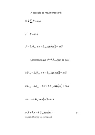 A equação do movimento será:
amF .=↓⊕ ∑
xmTP &&.=−
( )( ) xmtxkP mest
&&.sen.. =−+− ωδδ
Lembrando que estkP δ.= , tem-se que:
( )( ) xmtxkk mestest
&&.sen... =−+− ωδδδ
( ) xmtkxkkk mestest
&&.sen..... =+−− ωδδδ
( ) xmtkxk m
&&.sen... =+− ωδ
( )tkxkxm m ωδ sen.... =+&& (21)
(equação diferencial não homogênea)
 