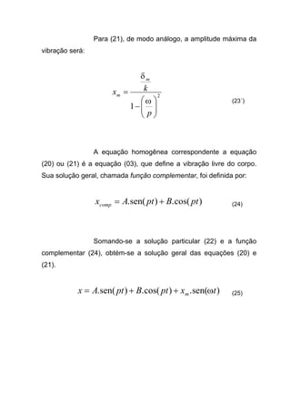 Para (21), de modo análogo, a amplitude máxima da
vibração será:
2
1 





−
=
p
kx
m
m
ω
δ
(23´)
A equação homogênea correspondente a equação
(20) ou (21) é a equação (03), que define a vibração livre do corpo.
Sua solução geral, chamada função complementar, foi definida por:
)cos(.)sen(. ptBptAxcomp += (24)
Somando-se a solução particular (22) e a função
complementar (24), obtém-se a solução geral das equações (20) e
(21).
)sen(.)cos(.)sen(. txptBptAx m ω++= (25)
 
