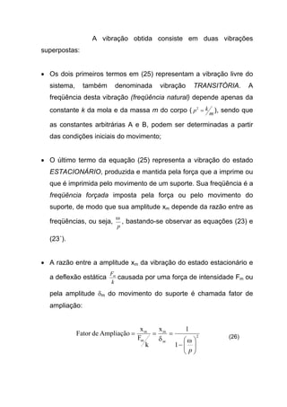 A vibração obtida consiste em duas vibrações
superpostas:
• Os dois primeiros termos em (25) representam a vibração livre do
sistema, também denominada vibração TRANSITÓRIA. A
freqüência desta vibração (freqüência natural) depende apenas da
constante k da mola e da massa m do corpo ( m
kp =2
), sendo que
as constantes arbitrárias A e B, podem ser determinadas a partir
das condições iniciais do movimento;
• O último termo da equação (25) representa a vibração do estado
ESTACIONÁRIO, produzida e mantida pela força que a imprime ou
que é imprimida pelo movimento de um suporte. Sua freqüência é a
freqüência forçada imposta pela força ou pelo movimento do
suporte, de modo que sua amplitude xm depende da razão entre as
freqüências, ou seja,
p
ω
, bastando-se observar as equações (23) e
(23´).
• A razão entre a amplitude xm da vibração do estado estacionário e
a deflexão estática
k
Fm
causada por uma força de intensidade Fm ou
pela amplitude δm do movimento do suporte é chamada fator de
ampliação:
2
m
m
m
1
1x
k
F
x
AmpliaçãodeFator






−
===
p
m ωδ (26)
 