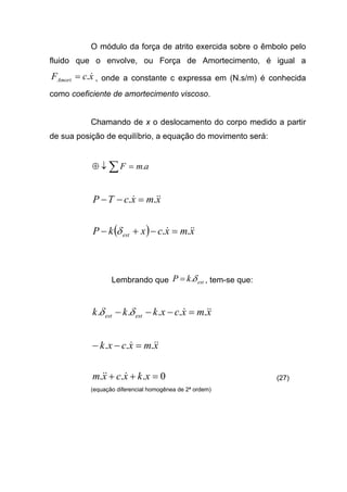 O módulo da força de atrito exercida sobre o êmbolo pelo
fluido que o envolve, ou Força de Amortecimento, é igual a
xcFAmort
&.= , onde a constante c expressa em (N.s/m) é conhecida
como coeficiente de amortecimento viscoso.
Chamando de x o deslocamento do corpo medido a partir
de sua posição de equilíbrio, a equação do movimento será:
amF .=↓⊕ ∑
xmxcTP &&& .. =−−
( ) xmxcxkP est
&&& .. =−+− δ
Lembrando que estkP δ.= , tem-se que:
xmxcxkkk estest
&&& ..... =−−− δδ
xmxcxk &&& ... =−−
0... =++ xkxcxm &&& (27)
(equação diferencial homogênea de 2ª ordem)
 