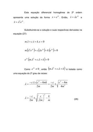 Esta equação diferencial homogênea de 2ª ordem
apresenta uma solução da forma
t
ex λ
= . Então,
t
ex λ
λ=& e
t
ex λ
λ2
=&& .
Substituindo-se a solução e suas respectivas derivadas na
equação (27):
0... =++ xkxcxm &&&
( ) ( ) ( ) 0... 2
=++ ttt
ekecem λλλ
λλ
( ) 0... 2
=++ kcme t
λλλ
Como 0≠t
eλ
, então ( )kcm ++ λλ .. 2
é tratada como
uma equação do 2º grau de raízes:
2
22
4
4
22
4
m
mc
m
c
m
mkcc −
±
−
=
−±−
=λ
m
k
m
c
m
c
−





±
−
=
2
22
λ (28)
 