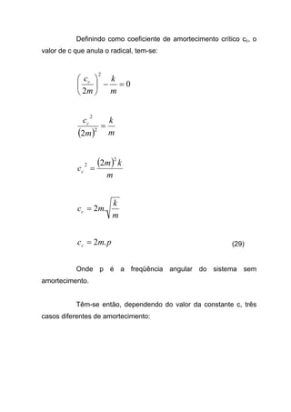 Definindo como coeficiente de amortecimento crítico cc, o
valor de c que anula o radical, tem-se:
0
2
2
=−





m
k
m
cc
( ) m
k
m
cc
=2
2
2
( )
m
km
cc
2
2 2
=
m
k
mcc .2=
pmcc .2= (29)
Onde p é a freqüência angular do sistema sem
amortecimento.
Têm-se então, dependendo do valor da constante c, três
casos diferentes de amortecimento:
 