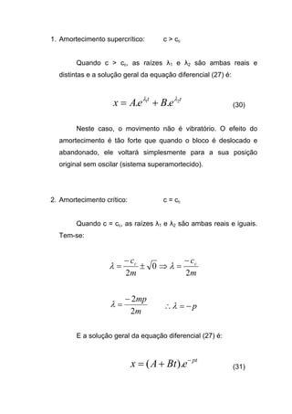 1. Amortecimento supercrítico: c > cc
Quando c > cc, as raízes λ1 e λ2 são ambas reais e
distintas e a solução geral da equação diferencial (27) é:
tt
eBeAx 21
.. λλ
+= (30)
Neste caso, o movimento não é vibratório. O efeito do
amortecimento é tão forte que quando o bloco é deslocado e
abandonado, ele voltará simplesmente para a sua posição
original sem oscilar (sistema superamortecido).
2. Amortecimento crítico: c = cc
Quando c = cc, as raízes λ1 e λ2 são ambas reais e iguais.
Tem-se:
m
c
m
c cc
2
0
2
−
=⇒±
−
= λλ
m
mp
2
2−
=λ p−=∴λ
E a solução geral da equação diferencial (27) é:
pt
eBtAx −
+= ).( (31)
 