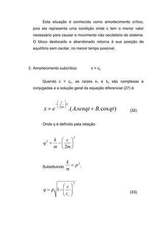 Esta situação é conhecida como amortecimento crítico,
pois ela representa uma condição onde c tem o menor valor
necessário para causar o movimento não oscilatório do sistema.
O bloco deslocado e abandonado retorna à sua posição de
equilíbrio sem oscilar, no menor tempo possível.
3. Amortecimento subcrítico: c < cc
Quando c < cc, as raízes λ1 e λ2 são complexas e
conjugadas e a solução geral da equação diferencial (27) é:
)cos...(
.
2
qtBsenqtAex
t
m
c
+=






−
(32)
Onde q é definido pela relação:
2
2
2






−=
m
c
m
k
q
Substituindo
2
p
m
k
= :
2
1 





−=
cc
c
pq (33)
 