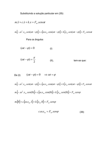 Substituindo a solução particular em (35):
tsenFxkxcxm m ω.... =++ &&&
[ ] [ ] [ ] tsenFtsenxktxctsenxm mmmm ωϕωϕωωϕωω .)(..)cos(...)(.... 2
=−+−+−−
Para os ângulos
0)( =−ϕωt (I)
2
)(
π
ϕω =−t (II), tem-se que:
De (I): 0)( =−ϕωt ϕω =⇒ t
[ ] [ ] [ ] tsenFtsenxktxctsenxm mmmm ωϕωϕωωϕωω .)(..)cos(...)(.... 2
=−+−+−−
[ ] [ ] [ ] ϕωω senFsenxkxcsenxm mmmm .)0(..)0cos(...)0(.... 2
=++−
[ ] [ ] [ ] ϕω senFxkxcm mmm .0..1...0. =++
ϕω senFxc mm ... = (36)
 