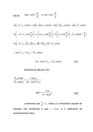 De (II):
2
)(
π
ϕω =−t
2
π
ϕω +=⇒ t
[ ] [ ] [ ] tsenFtsenxktxctsenxm mmmm ωϕωϕωωϕωω .)(..)cos(...)(.... 2
=−+−+−−
)
2
(.)
2
(..)
2
cos(...)
2
(.... 2 π
ϕ
ππ
ω
π
ω +=





+





+





− senFsenxkxcsenxm mmmm
[ ] [ ] [ ] ϕωω cos.1..0...1.... 2
mmmm Fxkxcxm =++−
ϕω cos.... 2
mmm Fxkxm =+−
ϕω cos.)..( 2
mm Fxmk =− (37)
Dividindo-se (36) por (37):
m
m
m
m
xmk
xc
F
senF
)..(
..
cos.
.
2
ω
ω
ϕ
ϕ
−
=
2
.
.
ω
ω
ϕ
mk
c
tg
−
= (38)
Lembrando que 2
p
m
k
= , onde p é a freqüência angular da
vibração não amortecida e que pmcc .2= é o coeficiente de
amortecimento crítico:
 