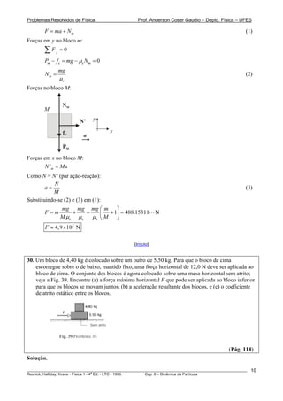 Problemas Resolvidos de Física                      Prof. Anderson Coser Gaudio – Depto. Física – UFES

        F = ma + N m                                                                                   (1)
Forças em y no bloco m:
        ∑F   y
                 =0

        Pm − f e = mg − μe N m = 0
                 mg
        Nm =                                                                                           (2)
                 μe
Forças no bloco M:


                  NM
        M

                        N’     y

                  fe’                  x
                          a
                  PM
Forças em x no bloco M:
        N 'm = Ma
Como N = N’ (par ação-reação):
            N
        a=                                                                                             (3)
           M
Substituindo-se (2) e (3) em (1):
                 mg mg mg ⎛ m       ⎞
        F =m         +    =    ⎜ + 1⎟ = 488,15311            N
                 M μe μ e   μe ⎝ M ⎠
        F ≈ 4,9 ×102 N

                                                  [Início]


30. Um bloco de 4,40 kg é colocado sobre um outro de 5,50 kg. Para que o bloco de cima
    escorregue sobre o de baixo, mantido fixo, uma força horizontal de 12,0 N deve ser aplicada ao
    bloco de cima. O conjunto dos blocos é agora colocado sobre uma mesa horizontal sem atrito;
    veja a Fig. 39. Encontre (a) a força máxima horizontal F que pode ser aplicada ao bloco inferior
    para que os blocos se movam juntos, (b) a aceleração resultante dos blocos, e (c) o coeficiente
    de atrito estático entre os blocos.




                                                                                               (Pág. 118)
Solução.
________________________________________________________________________________________________________   10
                                       a
Resnick, Halliday, Krane - Física 1 - 4 Ed. - LTC - 1996. Cap. 6 – Dinâmica da Partícula
 